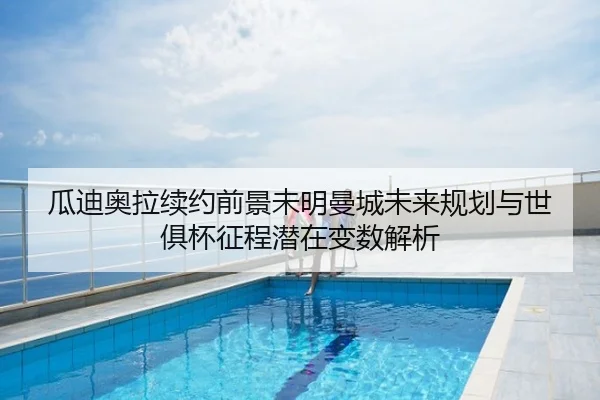 瓜迪奥拉续约前景未明曼城未来规划与世俱杯征程潜在变数解析