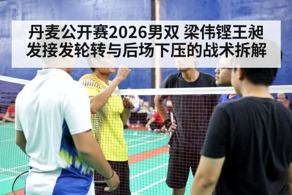 丹麦公开赛2026男双 梁伟铿王昶发接发轮转与后场下压的战术拆解